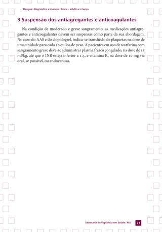 Dengue: diagnóstico e manejo clínico – adulto e criança
Secretaria de Vigilância em Saúde / MS 71
3 Suspensão dos antiagregantes e anticoagulantes
Na condição de moderado e grave sangramento, as medicações antiagre-
gantes e anticoagulantes devem ser suspensas como parte da sua abordagem.
No caso do AAS e do clopidogrel, indica-se transfusão de plaquetas na dose de
uma unidade para cada 10 quilos de peso. A pacientes em uso de warfarina com
sangramento grave deve-se administrar plasma fresco congelado, na dose de 15
ml/kg, até que o INR esteja inferior a 1.5, e vitamina K, na dose de 10 mg via
oral, se possível, ou endovenosa.
 
