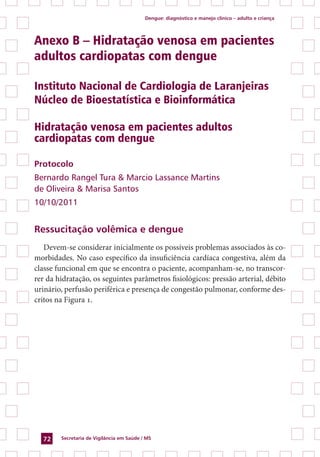 Dengue: diagnóstico e manejo clínico – adulto e criança
Secretaria de Vigilância em Saúde / MS72
Anexo B – Hidratação venosa em pacientes
adultos cardiopatas com dengue
Instituto Nacional de Cardiologia de Laranjeiras
Núcleo de Bioestatística e Bioinformática
Hidratação venosa em pacientes adultos
cardiopatas com dengue
Protocolo
Bernardo Rangel Tura & Marcio Lassance Martins
de Oliveira & Marisa Santos
10/10/2011
Ressucitação volêmica e dengue
Devem-se considerar inicialmente os possíveis problemas associados às co-
morbidades. No caso específico da insuficiência cardíaca congestiva, além da
classe funcional em que se encontra o paciente, acompanham-se, no transcor-
rer da hidratação, os seguintes parâmetros fisiológicos: pressão arterial, débito
urinário, perfusão periférica e presença de congestão pulmonar, conforme des-
critos na Figura 1.
 