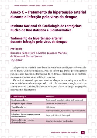 Dengue: diagnóstico e manejo clínico – adulto e criança
Secretaria de Vigilância em Saúde / MS 77
Anexo C – Tratamento da hipertensão arterial
durante a infecção pelo vírus da dengue
Instituto Nacional de Cardiologia de Laranjeiras
Núcleo de Bioestatística e Bioinformática
Tratamento da hipertensão arterial
durante infecção pelo vírus da dengue
Protocolo
Bernardo Rangel Tura & Marcio Lassance Martins
de Oliveira & Marisa Santos
10/10/2011
A hipertensão arterial é uma das mais prevalentes condições cardiovascula-
res no Brasil. Como consequência, pode-se inferir que grande porcentagem de
pacientes com dengue, no transcorrer de epidemias, encontrar-se-ão em trata-
mento com medicamentos anti-hipertensivos.
Os pacientes com dengue sem sinais de choque devem adequar a medica-
ção, especialmente durante o período crítico de hemoconcentração e extrava-
zamento vascular. Abaixo, listamos as principais classes de drogas empregadas
nos pacientes hipertensos:
Classe de drogas Exemplos
Betabloqueadores Propranolol, atenolol, metoprolol, bisoprolol
Drogas de ação central Clonidina, Alfametildopa
Vasodilatadores Hidralazina
Diuréticos Hidroclorotiazida, furosemida, espironolactona
Inibidores de enzima conversora
de angiotensina
Captopril, lisinopil, fusinopril
Bloqueadores de receptor
de angiotensina
Losartan, ibesartan, candesartan
 