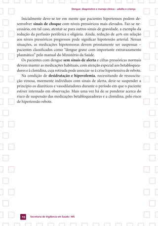 Dengue: diagnóstico e manejo clínico – adulto e criança
Secretaria de Vigilância em Saúde / MS78
Inicialmente deve-se ter em mente que pacientes hipertensos podem de-
senvolver sinais de choque com níveis pressóricos mais elevados. Faz-se ne-
cessário, em tal caso, atentar-se para outros sinais de gravidade, a exemplo da
redução da perfusão periférica e oligúria. Ainda, redução de 40% em relação
aos níveis pressóricos pregressos pode significar hipotensão arterial. Nessas
situações, as medicações hipotensoras devem prontamente ser suspensas –
pacientes classificados como “dengue grave com importante extravazamento
plasmático” pelo manual do Ministério da Saúde.
Os pacientes com dengue sem sinais de alerta e cifras pressóricas normais
devem manter as medicações habituais, com atenção especial aos betabloquea-
dores e à clonidina, cuja retirada pode associar-se à crise hipertensiva de rebote.
Na condição de desidratação e hipovolemia, necessitando de ressuscita-
ção venosa, mormente indivíduos com sinais de alerta, deve-se suspender a
princípio os diuréticos e vasodilatadores durante o período em que o paciente
estiver internado em observação. Mais uma vez há de se ponderar acerca do
risco de suspensão das medicações betabloqueadoras e a clonidina, pelo risco
de hipertensão rebote.
 