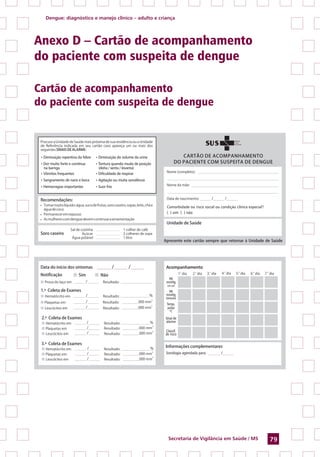 Dengue: diagnóstico e manejo clínico – adulto e criança
Secretaria de Vigilância em Saúde / MS 79
Anexo D – Cartão de acompanhamento
do paciente com suspeita de dengue
Cartão de acompanhamento
do paciente com suspeita de dengue
Comorbidade ou risco social ou condição clínica especial?
( ) sim ( ) não
• Diminuição repentina da febre
• Dor muito forte e contínua
na barriga
• Vômitos frequentes
• Sangramento de nariz e boca
• Hemorragias importantes
• Diminuição do volume da urina
• Tontura quando muda de posição
(deita / senta / levanta)
• Dificuldade de respirar
• Agitação ou muita sonolência
• Suor frio
Acompanhamento
Sorologia agendada para
PA
mmHg
(em pé)
PA
mmHg
(deitado)
Temp.
axilar
ºC
Sinal de
alarme
Classif.
de risco
 