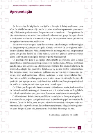 Dengue: diagnóstico e manejo clínico – adulto e criança
Secretaria de Vigilância em Saúde / MS 7
Apresentação
As Secretarias de Vigilância em Saúde e Atenção à Saúde realizaram uma
série de atividades com o objetivo de revisar e atualizar o protocolo para o ma-
nejo clínico dos pacientes com dengue durante o ano de 2011. Esse processo de
discussão mostrou-se muito rico e foi realizado com um grupo de especialistas
e instituições nacionais e internacionais que incorporaram suas experiências
no aprimoramento desta publicação.
Esta nova versão do guia vem de encontro à atual situação epidemiológica
da dengue no país, caracterizada pelo número crescente de casos graves e óbi-
tos nos últimos dez anos. Ainda nesse período, a doença passou a se apresentar
como um grande desafio de saúde pública, tanto nos grandes centros urbanos
como também em municípios de menor porte populacional.
Os pressupostos para o adequado atendimento do paciente com dengue
presentes nas edições anteriores permanecem nesta edição. Além de continuar
dando ênfase aos aspectos da identificação oportuna dos sinais de alarme e da
correta hidratação dos pacientes, detalharam-se alguns pontos fundamentais.
Em especial, foram priorizados os cuidados que devem ser prestados aos pa-
cientes com idades extremas – idosos e crianças – e com comorbidades. Tam-
bém foi concebido um fluxograma mais prático para a classificação de risco do
paciente, que agrega em seu conteúdo todas as informações que o profissional
de saúde necessita para atender o paciente com dengue.
Os óbitos por dengue são absolutamente evitáveis com a adoção de medidas
de baixa densidade tecnológica. Sua ocorrência é um indicador de fragilidade
da rede de assistência e que, portanto, devem ser imediatamente corrigidas.
O Ministério da Saúde, ao disponibilizar a 4ª edição do Dengue: diagnóstico
e manejo clínico, espera cumprir mais uma etapa do seu papel na estrutura do
Sistema Único de Saúde, com a expectativa de que essa iniciativa possa efetiva-
mente auxiliar os profissionais de saúde no atendimento adequado dos pacien-
tes com dengue e, com isso, impactar na letalidade da doença no país.
Secretaria de Vigilância em Saúde
 