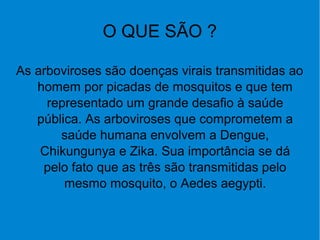 O QUE SÃO ?
As arboviroses são doenças virais transmitidas ao
homem por picadas de mosquitos e que tem
representado um grande desafio à saúde
pública. As arboviroses que comprometem a
saúde humana envolvem a Dengue,
Chikungunya e Zika. Sua importância se dá
pelo fato que as três são transmitidas pelo
mesmo mosquito, o Aedes aegypti.
 