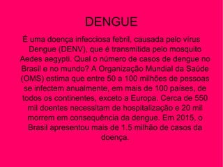 DENGUE
É uma doença infecciosa febril, causada pelo vírus
Dengue (DENV), que é transmitida pelo mosquito
Aedes aegypti. Qual o número de casos de dengue no
Brasil e no mundo? A Organização Mundial da Saúde
(OMS) estima que entre 50 a 100 milhões de pessoas
se infectem anualmente, em mais de 100 países, de
todos os continentes, exceto a Europa. Cerca de 550
mil doentes necessitam de hospitalização e 20 mil
morrem em consequência da dengue. Em 2015, o
Brasil apresentou mais de 1.5 milhão de casos da
doença.
 