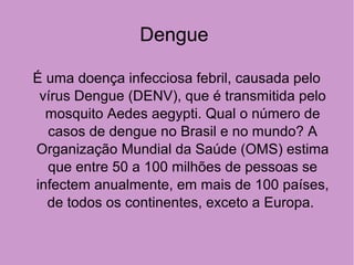 Dengue
É uma doença infecciosa febril, causada pelo
vírus Dengue (DENV), que é transmitida pelo
mosquito Aedes aegypti. Qual o número de
casos de dengue no Brasil e no mundo? A
Organização Mundial da Saúde (OMS) estima
que entre 50 a 100 milhões de pessoas se
infectem anualmente, em mais de 100 países,
de todos os continentes, exceto a Europa.
 