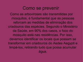 Como se prevenir
Como as arboviroses são transmitidas por
mosquitos, é fundamental que as pessoas
reforcem as medidas de eliminação dos
criadouros das espécies. Segundo o Ministério
da Saúde, em 90% dos casos, o foco do
mosquito está nas residências. Por isso,
devemos identificar os locais que possam se
transformar em criadouros do Aedes Aegypti e
limpá-los, retirando tudo que possa acumular
água.
 