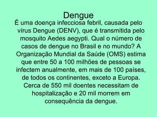 Dengue
É uma doença infecciosa febril, causada pelo
vírus Dengue (DENV), que é transmitida pelo
mosquito Aedes aegypti. Qual o número de
casos de dengue no Brasil e no mundo? A
Organização Mundial da Saúde (OMS) estima
que entre 50 a 100 milhões de pessoas se
infectem anualmente, em mais de 100 países,
de todos os continentes, exceto a Europa.
Cerca de 550 mil doentes necessitam de
hospitalização e 20 mil morrem em
consequência da dengue.
 