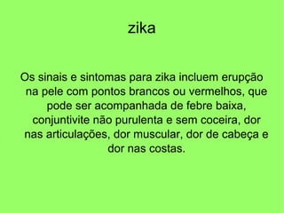 zika
Os sinais e sintomas para zika incluem erupção
na pele com pontos brancos ou vermelhos, que
pode ser acompanhada de febre baixa,
conjuntivite não purulenta e sem coceira, dor
nas articulações, dor muscular, dor de cabeça e
dor nas costas.
 