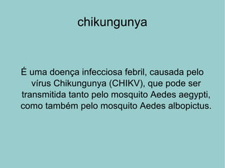 chikungunya
É uma doença infecciosa febril, causada pelo
vírus Chikungunya (CHIKV), que pode ser
transmitida tanto pelo mosquito Aedes aegypti,
como também pelo mosquito Aedes albopictus.
 
