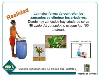 La mejor forma de controlar los
 zancudos es eliminar los criaderos.
Donde hay zancudos hay criaderos cerca
(El vuelo del zancudo no excede los 100
                 metros).


                           Cambiar agua y lavar cada 2 días
 