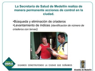 La Secretaría de Salud de Medellín realiza de
 manera permanente acciones de control en la
                   ciudad.

•Búsqueda y eliminación de criaderos
•Levantamiento de índices (identificación de número de
criaderos con larvas)
 