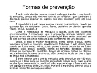 Formas de prevenção A ação mais simples para se prevenir a dengue é evitar o nascimento do mosquito, porque não existem vacinas ou remédios  que combatam a doença.É preciso eliminar os lugares que eles escolhem para pôr seus ovos. A regra básica é não deixar a água, mesmo quando limpa, parada em qualquer tipo de recipiente  (latas, vasos, pratinhos de plantas, garrafas vazias, pneus, sucatas...) Como a reprodução do mosquito é rápida, além das iniciativas governamentais, é importante  que a população também colabore para quebrar  o ciclo de transmissão e contaminação. Para se ter uma idéia, em 45 dias de vida, um único mosquito pode contaminar até 300 pessoas. Então, a dica é manter recipientes, como caixas d’água, barris, tambores tanques e cisternas, devidamente fechados. E não deixar água parada em locais como: vidros, potes, pratos e vasos de plantas ou flores, garrafas, latas, pneus, panelas, calhas de telhados, bandejas, bacias, drenos de escoamento, canaletas, blocos de cimento, folhas de plantas, tocos e bambus, buracos de árvores, além de outros locais em que a água da chuva fica  armazenada. É bom lembrar que o ovo do mosquito pode sobreviver até 450 dias, mesmo se o local onde se encontra depositado estiver seco. Caso a área receba água novamente, o ovo ficará ativo e pode atingir a fase adulta em um espaço de tempo entre 2 e 3 dias. Por isso é importante eliminar água e lavar os recipientes com água e sabão. 