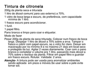 Tintura de citronela 200g da planta seca e triturada 1 litro de álcool comum( para uso externo) a 70%. 1 vidro de boca larga e escuro, de preferência, com capacidade mínima de 1 litro. 1 frasco escuro para acondicionar. 1 funil. 1 papel filtro. Pano branco e limpo para coar e etiquetar. Modo de fazer Pesar 200g da planta da seca triturada. Colocar num frasco de boca larga. Despejar 1 litro de álcool a 70% sobre a erva. Tampar o frasco e cobrir com papel escuro, se o vidro for claro. Deixar em maceração por no mínimo 8 e no máximo 21 dias em local seco e protegido da luz. Agitar 2 vezes diariamente. Coar com o pano branco e completar o volume pra 1 litro, passando mais álcool a 70% sobre o resíduo da planta. Filtrar em papel filtro e guardar em frasco escuro. Rotular. Validade: 2 anos. Atenção - A tintura pode ser usada para aromatizar ambientes sendo aplicada  em pisos e móveis.Se usar sobre a pele evite tomar sol. 