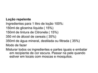 Loção repelente Ingredientes para 1 litro de loção 100%:  150ml de glicerina líquida ( 15%) 150ml de tintura de Citronela ( 15%) 350 ml de álcool de cereais ( 35%) 350ml de água mineral, destilada ou filtrada ( 35%) Modo de fazer Misturar todos os ingredientes e partes iguais e embalar em recipiente de cor escura. Passar na pele quando estiver em locais com moscas e mosquitos. 