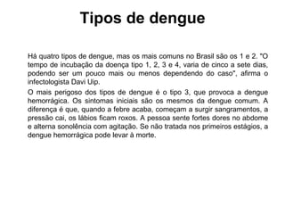 Tipos de dengue Há quatro tipos de dengue, mas os mais comuns no Brasil são os 1 e 2. "O tempo de incubação da doença tipo 1, 2, 3 e 4, varia de cinco a sete dias, podendo ser um pouco mais ou menos dependendo do caso", afirma o infectologista Davi Uip. O mais perigoso dos tipos de dengue é o tipo 3, que provoca a dengue hemorrágica. Os sintomas iniciais são os mesmos da dengue comum. A diferença é que, quando a febre acaba, começam a surgir sangramentos, a pressão cai, os lábios ficam roxos. A pessoa sente fortes dores no abdome e alterna sonolência com agitação. Se não tratada nos primeiros estágios, a dengue hemorrágica pode levar à morte. 