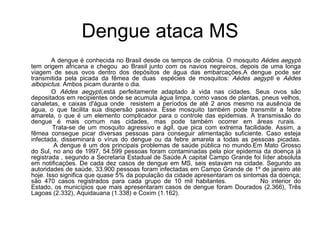 Dengue ataca MS   A dengue é conhecida no Brasil desde os tempos de colônia. O mosquito  Aëdes aegypti  tem origem africana e chegou  ao Brasil junto com os navios negreiros, depois de uma longa viagem de seus ovos dentro dos depósitos de água das embarcações.A dengue pode ser transmitida pela picada da fêmea de duas  espécies de mosquitos:  Aëdes aegypti  e  Aëdes albopictus . Ambos picam durante o dia.  O  Aëdes aegypti, está perfeitamente adaptado à vida nas cidades. Seus ovos são depositados em recipientes onde se acumula água limpa, como vasos de plantas, pneus velhos, canaletas, e caixas d'água onde   resistem a períodos de até 2 anos mesmo na ausência de água, o que facilita sua dispersão passiva. Esse mosquito também pode transmitir a febre amarela ,  o que é um elemento complicador para o controle das epidemias .  A transmissão do dengue é mais comum nas cidades, mas pode também ocorrer em áreas rurais.       Trata-se de um mosquito agressivo e ágil, que pica com extrema facilidade. Assim, a fêmea consegue picar diversas pessoas para conseguir alimentação suficiente. Caso esteja infectada, disseminará o vírus do dengue ou da febre amarela a todas as pessoas picadas.      A dengue é um dos principais problemas de saúde pública no mundo.Em Mato Grosso do Sul, no ano de 1997, 54.599 pessoas foram contaminadas pela pior epidemia da doença já registrada , segundo a Secretaria Estadual de Saúde.A capital Campo Grande foi líder absoluta em notificações. De cada dez casos de dengue em MS, seis estavam na cidade. Segundo as autoridades de saúde, 33.900 pessoas foram infectadas em Campo Grande de 1º de janeiro até hoje. Isso significa que quase 5% da população da cidade apresentaram os sintomas da doença; são 470 casos registrados para cada grupo de 10 mil habitantes.  No interior do Estado, os municípios que mais apresentaram casos de dengue foram Dourados (2.366), Três Lagoas (2.332), Aquidauana (1.338) e Coxim (1.162). 
