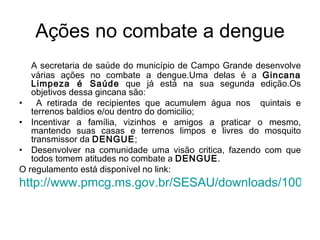 Ações no combate a dengue A secretaria de saúde do município de Campo Grande desenvolve várias ações no combate a dengue.Uma delas é a  Gincana Limpeza é Saúde  que já está na sua segunda edição.Os objetivos dessa gincana são: A retirada de recipientes que acumulem água nos  quintais e terrenos baldios e/ou dentro do domicilio; Incentivar a família, vizinhos e amigos a praticar o mesmo, mantendo suas casas e terrenos limpos e livres do mosquito transmissor da  DENGUE ; Desenvolver na comunidade uma visão critica, fazendo com que todos tomem atitudes no combate a  DENGUE . O regulamento está disponível no link: http://www.pmcg.ms.gov.br/SESAU/downloads/1009RegulamentoGincanaLimpezasaude2008.pdf 