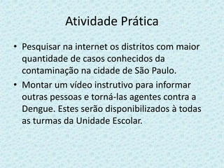 Atividade Prática
• Pesquisar na internet os distritos com maior
quantidade de casos conhecidos da
contaminação na cidade de São Paulo.
• Montar um vídeo instrutivo para informar
outras pessoas e torná-las agentes contra a
Dengue. Estes serão disponibilizados à todas
as turmas da Unidade Escolar.
 
