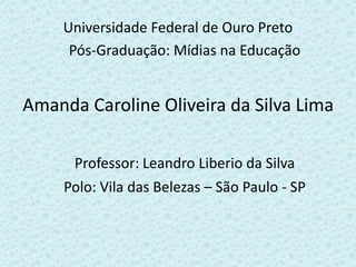 Universidade Federal de Ouro Preto
Pós-Graduação: Mídias na Educação
Amanda Caroline Oliveira da Silva Lima
Professor: Leandro Liberio da Silva
Polo: Vila das Belezas – São Paulo - SP
 