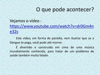 O que pode acontecer?
Vejamos o vídeo :
https://www.youtube.com/watch?v=dr0Gm4n
e32s
Este vídeo, em forma de paródia, vem ilustrar que se a
Dengue te pega, você pode até morrer.
É divertido e construído em cima de uma música
mundialmente conhecida, para tratar de um problema de
saúde também muito falado.
 