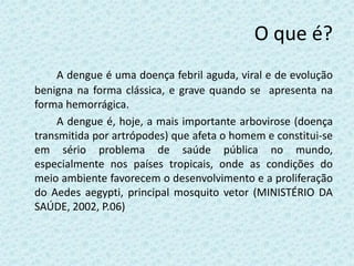O que é?
A dengue é uma doença febril aguda, viral e de evolução
benigna na forma clássica, e grave quando se apresenta na
forma hemorrágica.
A dengue é, hoje, a mais importante arbovirose (doença
transmitida por artrópodes) que afeta o homem e constitui-se
em sério problema de saúde pública no mundo,
especialmente nos países tropicais, onde as condições do
meio ambiente favorecem o desenvolvimento e a proliferação
do Aedes aegypti, principal mosquito vetor (MINISTÉRIO DA
SAÚDE, 2002, P.06)
 