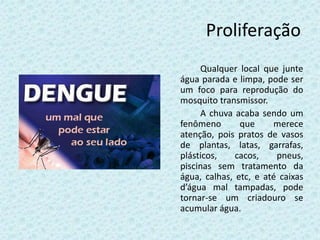Proliferação
Qualquer local que junte
água parada e limpa, pode ser
um foco para reprodução do
mosquito transmissor.
A chuva acaba sendo um
fenômeno que merece
atenção, pois pratos de vasos
de plantas, latas, garrafas,
plásticos, cacos, pneus,
piscinas sem tratamento da
água, calhas, etc, e até caixas
d’água mal tampadas, pode
tornar-se um criadouro se
acumular água.
 