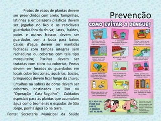 Prevenção
Pratos de vasos de plantas devem
ser preenchidos com areia; Tampinhas,
latinhas e embalagens plásticas devem
ser jogadas no lixo e as recicláveis
guardadas fora da chuva; Latas, baldes,
potes e outros frascos devem ser
guardados com a boca para baixo;
Caixas d’água devem ser mantidas
fechadas com tampas íntegras sem
rachaduras ou cobertas com tela tipo
mosquiteiro; Piscinas devem ser
tratadas com cloro ou cobertas; Pneus
devem ser furados ou guardados em
locais cobertos; Lonas, aquários, bacias,
brinquedos devem ficar longe da chuva;
Entulhos ou sobras de obras devem ser
cobertos, destinados ao lixo ou
“Operação Cata-Bagulho”; Cuidados
especiais para as plantas que acumulam
água como bromélias e espadas de São
Jorge, ponha água só na terra.
Fonte: Secretaria Municipal da Saúde
 