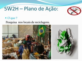 5W2H – Plano de Ação:
 O que ?
Pesquisa nos locais de reciclagens.
 