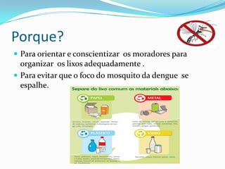 Porque?
 Para orientar e conscientizar os moradores para
organizar os lixos adequadamente .
 Para evitar que o foco do mosquito da dengue se
espalhe.
 