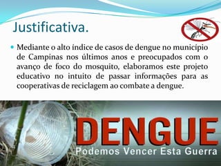 Justificativa.
 Mediante o alto índice de casos de dengue no município
de Campinas nos últimos anos e preocupados com o
avanço de foco do mosquito, elaboramos este projeto
educativo no intuito de passar informações para as
cooperativas de reciclagem ao combate a dengue.
 