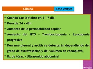 Clínica
WHO. Dengue: guidelines for diagnosis, treatment, prevention and control. New edition Geneva: World Health Organisation;
• Cuando cae la fiebre en 3 – 7 día
• Dura de 24 – 48h
• Aumento de la permeabilidad capilar
• Aumento del HTO – Trombocitopenia – Leucopenia
progresiva
• Derrame pleural y ascitis se detectarán dependiendo del
grado de extravasación y del volumen de reemplazo.
• Rx de tórax – Ultrasonido abdominal
Fase crítica
 