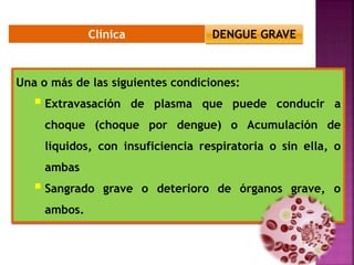 Clínica
Una o más de las siguientes condiciones:
 Extravasación de plasma que puede conducir a
choque (choque por dengue) o Acumulación de
líquidos, con insuficiencia respiratoria o sin ella, o
ambas
 Sangrado grave o deterioro de órganos grave, o
ambos.
DENGUE GRAVE
 