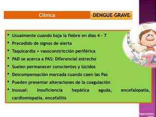 Clínica
WHO. Dengue: guidelines for diagnosis, treatment, prevention and control. New edition Geneva: World Health Organisation;
• Usualmente cuando baja la fiebre en días 4 – 7
• Precedido de signos de alerta
• Taquicardia + vasoconstricción periférica
• PAD se acerca a PAS: Diferencial estrecho
• Suelen permanecer conscientes y lúcidos
• Descompensación marcada cuando caen las Pas
• Pueden presentar alteraciones de la coagulación
• Inusual: Insuficiencia hepática aguda, encefalopatía,
cardiomiopatía, encefalitis
DENGUE GRAVE
 