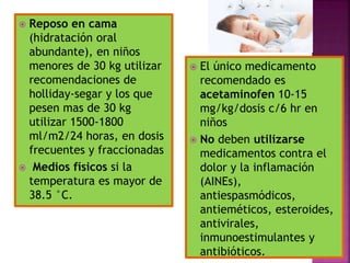  Reposo en cama
(hidratación oral
abundante), en niños
menores de 30 kg utilizar
recomendaciones de
holliday-segar y los que
pesen mas de 30 kg
utilizar 1500-1800
ml/m2/24 horas, en dosis
frecuentes y fraccionadas
 Medios físicos si la
temperatura es mayor de
38.5 °C.
 El único medicamento
recomendado es
acetaminofen 10-15
mg/kg/dosis c/6 hr en
niños
 No deben utilizarse
medicamentos contra el
dolor y la inflamación
(AINEs),
antiespasmódicos,
antieméticos, esteroides,
antivirales,
inmunoestimulantes y
antibióticos.
 