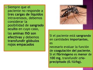  Siempre que el
paciente no responde a
tres cargas de líquidos
intravenosos, debemos
considerar la
posibilidad de sangrado
oculto en cuyo caso,
las aminas no son
efectivas y debemos
transfundir glóbulos
rojos empacados
Si el paciente está sangrando
en cantidades importantes,
es
necesario evaluar la función
de coagulación del paciente.
Si el fibrinógeno es menor de
100 mg, transfundir crio-
precipitado (0.1U/kg).
 