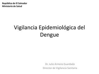 República de El Salvador
Ministerio de Salud

Vigilancia Epidemiológica del
Dengue

Dr. Julio Armero Guardado
Director de Vigilancia Sanitaria

 