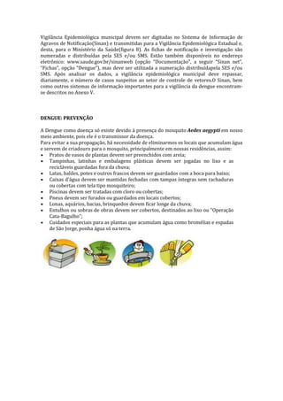 Vigilância Epidemiológica municipal devem ser digitadas no Sistema de Informação de
Agravos de Notificação(Sinan) e transmitidas para a Vigilância Epidemiológica Estadual e,
desta, para o Ministério da Saúde(figura 8). As fichas de notificação e investigação são
numeradas e distribuídas pela SES e/ou SMS. Estão também disponíveis no endereço
eletrônico: www.saude.gov.br/sinanweb (opção “Documentação”, a seguir “Sinan net”,
“Fichas”, opção “Dengue”), mas deve ser utilizada a numeração distribuídapela SES e/ou
SMS. Após analisar os dados, a vigilância epidemiológica municipal deve repassar,
diariamente, o número de casos suspeitos ao setor de controle de vetores.O Sinan, bem
como outros sistemas de informação importantes para a vigilância da dengue encontram-
se descritos no Anexo V.
DENGUE: PREVENÇÃO
A Dengue como doença só existe devido à presença do mosquito Aedes aegypti em nosso
meio ambiente, pois ele é o transmissor da doença.
Para evitar a sua propagação, há necessidade de eliminarmos os locais que acumulam água
e servem de criadouro para o mosquito, principalmente em nossas residências, assim:
Pratos de vasos de plantas devem ser preenchidos com areia;
Tampinhas, latinhas e embalagens plásticas devem ser jogadas no lixo e as
recicláveis guardadas fora da chuva;
Latas, baldes, potes e outros frascos devem ser guardados com a boca para baixo;
Caixas d’água devem ser mantidas fechadas com tampas íntegras sem rachaduras
ou cobertas com tela tipo mosquiteiro;
Piscinas devem ser tratadas com cloro ou cobertas;
Pneus devem ser furados ou guardados em locais cobertos;
Lonas, aquários, bacias, brinquedos devem ficar longe da chuva;
Entulhos ou sobras de obras devem ser cobertos, destinados ao lixo ou “Operação
Cata-Bagulho”;
Cuidados especiais para as plantas que acumulam água como bromélias e espadas
de São Jorge, ponha água só na terra.
 