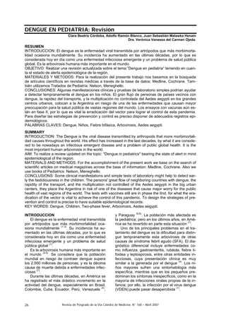 DENGUE EN PEDIATRIA: Revisión
                           Clara Beatríz Córdoba, Adolfo Ramón Blanco, Juan Sebastián Malawka Henain
                                                             Dra. Verónica Vanessa del Carmen Ojeda.

RESUMEN
INTRODUCCION: El dengue es la enfermedad viral transmitida por artrópodos que más morbimorta-
lidad ocasiona mundialmente. Su incidencia ha aumentado en las últimas décadas, por lo que es
considerada hoy en día como una enfermedad infecciosa emergente y un problema de salud pública
global. Es la arbovirosis humana más importante en el mundo.
OBJETIVO: Realizar una revisión actualizada sobre el tema:”Dengue en pediatría” teniendo en cuen-
ta el estado de alerta epidemiológica de la región.
MATERIALES Y METODOS: Para la realización del presente trabajo nos basamos en la búsqueda
de artículos científicos en revistas médicas a través de la base de datos: Medline, Cochrane. Tam-
bién utilizamos Tratados de Pediatría: Nelson, Meneghello.
CONCLUSIONES: Algunas manifestaciones clínicas y pruebas de laboratorio simples podrían ayudar
a detectar tempranamente el dengue en los niños. El gran flujo de personas de países vecinos con
dengue, la rapidez del transporte, y la multiplicación no controlada del Aedes aegypti en los grandes
centros urbanos, colocan a la Argentina en riesgo de una de las enfermedades que causan mayor
preocupación para la salud pública de vastas regiones del mundo. Los ensayos con vacunas aún es-
tán en fase II, por lo que es vital la erradicación del vector para lograr el control de esta pandemia.
Para diseñar las estrategias de prevención y control es preciso disponer de adecuados registros epi-
demiológicos.
PALABRAS CLAVES: Dengue, Niños, Fiebre bifásica, Arbovirosis, Aedes aegypti.
SUMMARY
INTRODUCTION: The Dengue is the viral disease transmitted by arthropods that more morbimortali-
dad causes throughout the world. His effect has increased in the last decades, by what it are conside-
red to be nowadays an infectious emergent disease and a problem of public global health. It is the
most important human arbovirosis in the world.
AIM: To realize a review updated on the topic: "Dengue in pediatrics" bearing the state of alert in mind
epidemiological of the region.
MATERIALS AND METHODS: For the accomplishment of the present work we base on the search of
scientific articles on medical magazines across the base of information: Medline, Cochrane. Also we
use books of Pediatrics: Nelson, Meneghello.
CONCLUSIONS: Some clinical manifestations and simple tests of laboratory might help to detect ear-
ly the fastidiousness in the children. The persons' great flow of neighboring countries with dengue, the
rapidity of the transport, and the multiplication not controlled of the Aedes aegypti in the big urban
centers, they place the Argentina in risk of one of the diseases that cause major worry for the public
health of vast regions of the world. The tests with vaccines still are in phase the IInd, for what the era-
dication of the vector is vital to achieve the control of this pandemic. To design the strategies of pre-
vention and control is precise to have suitable epidemiological records.
KEY WORDS: Dengue, Children, Two-phase fever, Arbovirosis, Aedes aegypti.

INTRODUCCION                                                 y Paraguay (6,8). La población más afectada es
    El dengue es la enfermedad viral transmitida             la pediátrica; pero en los últimos años, en Amé-
por artrópodos que más morbimortalidad oca-                  rica se ha revertido en parte esta situación (7).
siona mundialmente (1-3). Su incidencia ha au-                   Uno de los principales problemas en el tra-
mentado en las últimas décadas, por lo que es                tamiento del dengue es la dificultad para distin-
considerada hoy en día como una enfermedad                   guir tempranamente esta arbovirosis de otras
infecciosa emergente y un problema de salud                  causas de síndrome febril agudo (SFA). El dia-
pública global (1).                                          gnóstico diferencial incluye enfermedades co-
    Es la arbovirosis humana más importante en               mo influenza, gastroenteritis, rubéola, fiebre ti-
el mundo (4-6). Se considera que la población                foidea y leptospirosis, entre otras entidades in-
mundial en riesgo de contraer dengue supera                  fecciosas, cuya presentación clínica es muy
los 2.000 millones de personas; y es la décima               similar a la generada por el dengue (4). Los ni-
causa de muerte debida a enfermedades infec-                 ños mayores sufren una sintomatología más
ciosas (7).                                                  específica, mientras que en los pequeños pre-
    Durante las últimas décadas, en América se               dominan los síntomas inespecíficos, como en la
ha registrado el más drástico incremento en la               mayoría de infecciones virales propias de la in-
actividad del dengue, especialmente en Brasil,               fancia; por ello, la infección por el virus dengue
Colombia, Cuba, Ecuador, Perú, Venezuela (4),                (VDEN) puede pasar desapercibida (1).



26                     Revista de Posgrado de la VIa Cátedra de Medicina. N° 168 – Abril 2007
 