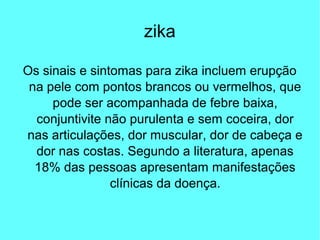 zika
Os sinais e sintomas para zika incluem erupção
na pele com pontos brancos ou vermelhos, que
pode ser acompanhada de febre baixa,
conjuntivite não purulenta e sem coceira, dor
nas articulações, dor muscular, dor de cabeça e
dor nas costas. Segundo a literatura, apenas
18% das pessoas apresentam manifestações
clínicas da doença.
 