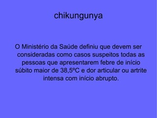 chikungunya
O Ministério da Saúde definiu que devem ser
consideradas como casos suspeitos todas as
pessoas que apresentarem febre de início
súbito maior de 38,5ºC e dor articular ou artrite
intensa com início abrupto.
 