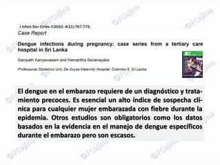 J Infect Dev Ctries ©2010; 4(11):767-775.




El dengue en el embarazo requiere de un diagnóstico y trata-
miento precoces. Es esencial un alto índice de sospecha clí-
nica para cualquier mujer embarazada con fiebre durante la
epidemia. Otros estudios son obligatorios como los datos
basados ​en la evidencia en el manejo de dengue específicos
durante el embarazo pero son escasos.
 