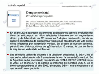 En el año 2008 aparecen las primeras publicaciones sobre la evolución del
título de anticuerpos en niños infectados intraútero con un seguimiento
clínico y de laboratorio de 12 meses en 3 duplas madre-niño, donde se
observó persistencia de anticuerpos virales más allá del año de vida en los
niños infectados por transmisión vertical. En el caso de nuestro paciente,
persistió con títulos positivos de IgG hasta los 15 meses, lo cual confirma
la adquisición vertical de la infección.

Los serotipos varían de acuerdo a la ubicación geográfica. El DEN-2 es el
que se ha relacionado más frecuentemente con la transmisión vertical. En
la Argentina se ha encontrado circulación de DEN-1, DEN-2 y DEN-3 hasta
el 2009. En el año 2010 se agregó la presencia del serotipo DEN-4. En el
brote correspondiente al año 2009, el serotipo DEN-1 era el circulante y el
que se aisló en el paciente.
 