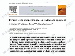 El embarazo no parece aumentar la incidencia ni la severidad
del dengue, pero algunas observaciones clínicas indican que
el dengue puede predisponer a ciertas complicaciones del em-
barazo. Puede ocurrir infección transplacentaria, pero los an-
ticuerpos protectores que pasan vía transplacentaria pueden
tener mínimos efectos sobre el feto dada la suficiente res-
puesta inmune. A corto plazo puede producir una enfermedad
 