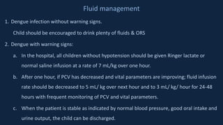 Fluid management
1. Dengue infection without warning signs.
Child should be encouraged to drink plenty of fluids & ORS
2. Dengue with warning signs:
a. In the hospital, all children without hypotension should be given Ringer lactate or
normal saline infusion at a rate of 7 mL/kg over one hour.
b. After one hour, if PCV has decreased and vital parameters are improving; fluid infusion
rate should be decreased to 5 mL/ kg over next hour and to 3 mL/ kg/ hour for 24-48
hours with frequent monitoring of PCV and vital parameters.
c. When the patient is stable as indicated by normal blood pressure, good oral intake and
urine output, the child can be discharged.
 