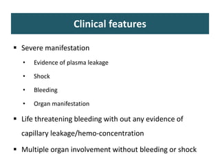 Clinical features
 Severe manifestation
• Evidence of plasma leakage
• Shock
• Bleeding
• Organ manifestation
 Life threatening bleeding with out any evidence of
capillary leakage/hemo-concentration
 Multiple organ involvement without bleeding or shock
 