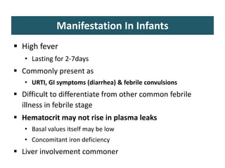 Manifestation In Infants
 High fever
• Lasting for 2-7days
 Commonly present as
• URTI, GI symptoms (diarrhea) & febrile convulsions
 Difficult to differentiate from other common febrile
illness in febrile stage
 Hematocrit may not rise in plasma leaks
• Basal values itself may be low
• Concomitant iron deficiency
 Liver involvement commoner
 