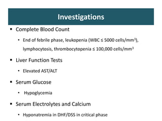 Investigations
 Complete Blood Count
• End of febrile phase, leukopenia (WBC ≤ 5000 cells/mm3),
lymphocytosis, thrombocytopenia ≤ 100,000 cells/mm3
 Liver Function Tests
• Elevated AST/ALT
 Serum Glucose
• Hypoglycemia
 Serum Electrolytes and Calcium
• Hyponatremia in DHF/DSS in critical phase
 