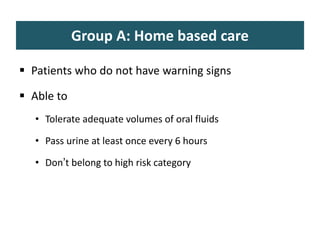 Group A: Home based care
 Patients who do not have warning signs
 Able to
• Tolerate adequate volumes of oral fluids
• Pass urine at least once every 6 hours
• Don’t belong to high risk category
 