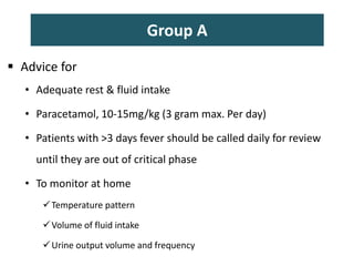 Group A
 Advice for
• Adequate rest & fluid intake
• Paracetamol, 10-15mg/kg (3 gram max. Per day)
• Patients with >3 days fever should be called daily for review
until they are out of critical phase
• To monitor at home
Temperature pattern
Volume of fluid intake
Urine output volume and frequency
 