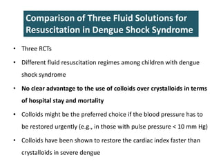 • Three RCTs
• Different fluid resuscitation regimes among children with dengue
shock syndrome
• No clear advantage to the use of colloids over crystalloids in terms
of hospital stay and mortality
• Colloids might be the preferred choice if the blood pressure has to
be restored urgently (e.g., in those with pulse pressure < 10 mm Hg)
• Colloids have been shown to restore the cardiac index faster than
crystalloids in severe dengue
Comparison of Three Fluid Solutions for
Resuscitation in Dengue Shock Syndrome
 